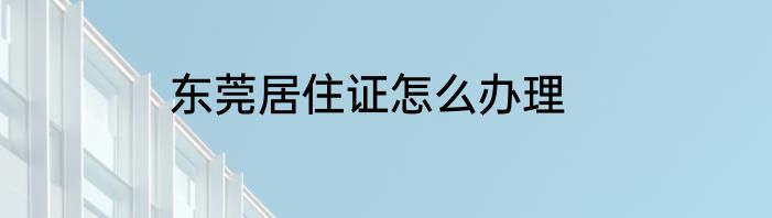 东莞居住证怎么办理