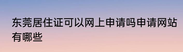 东莞居住证可以网上申请吗申请网站有哪些