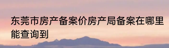 东莞市房产备案价房产局备案在哪里能查询到