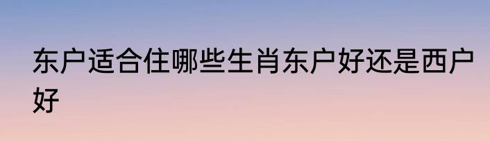 东户适合住哪些生肖东户好还是西户好