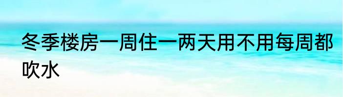 冬季楼房一周住一两天用不用每周都吹水
