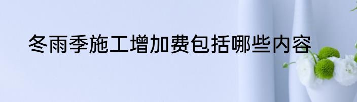 冬雨季施工增加费包括哪些内容
