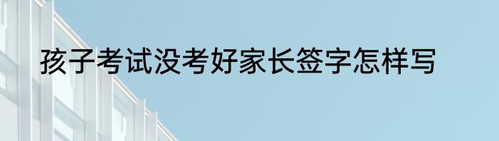 孩子考试没考好家长签字怎样写