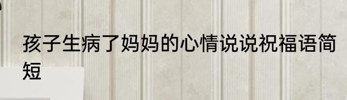 孩子生病了妈妈的心情说说祝福语简短