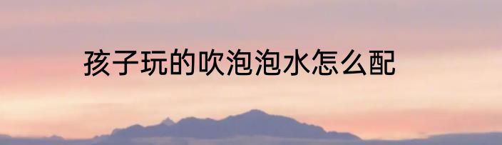 孩子玩的吹泡泡水怎么配