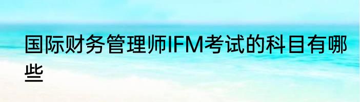 国际财务管理师IFM考试的科目有哪些
