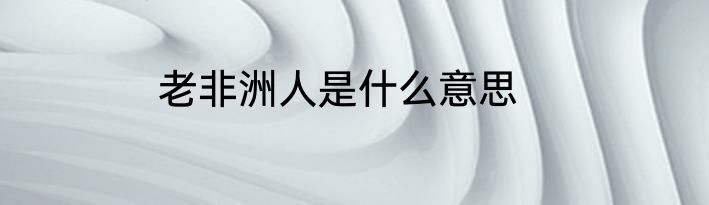 老非洲人是什么意思