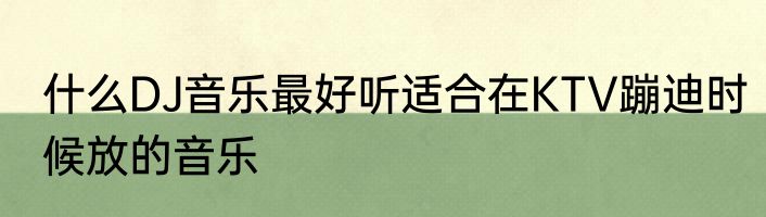 什么DJ音乐最好听适合在KTV蹦迪时候放的音乐