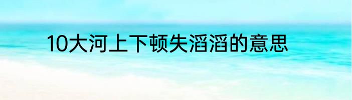 10大河上下顿失滔滔的意思