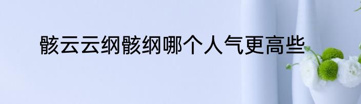 骸云云纲骸纲哪个人气更高些