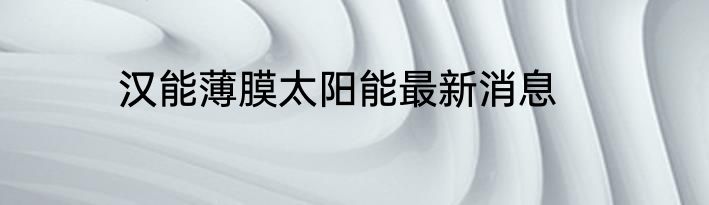 汉能薄膜太阳能最新消息