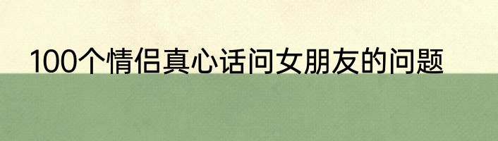 100个情侣真心话问女朋友的问题