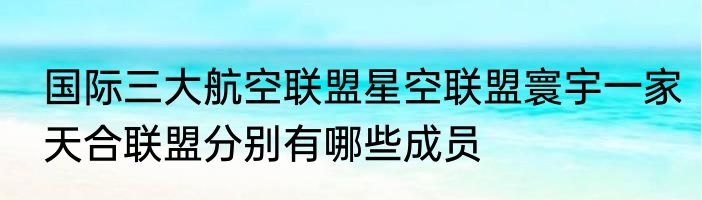 国际三大航空联盟星空联盟寰宇一家天合联盟分别有哪些成员