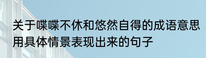 关于喋喋不休和悠然自得的成语意思用具体情景表现出来的句子