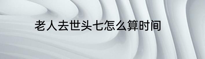 老人去世头七怎么算时间
