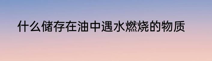 什么储存在油中遇水燃烧的物质