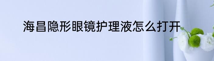 海昌隐形眼镜护理液怎么打开