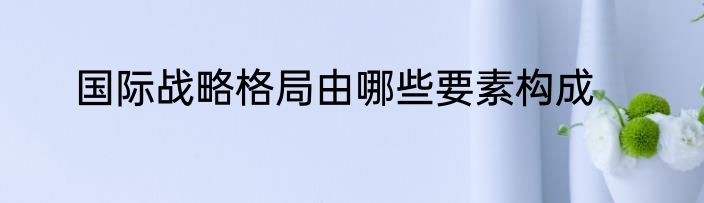 国际战略格局由哪些要素构成