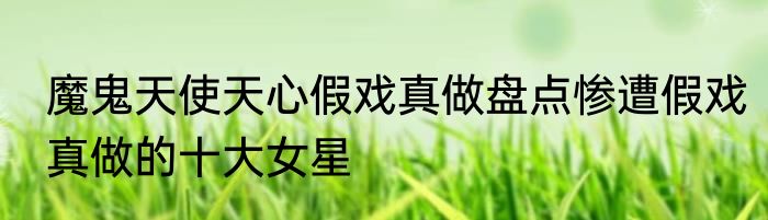 魔鬼天使天心假戏真做盘点惨遭假戏真做的十大女星