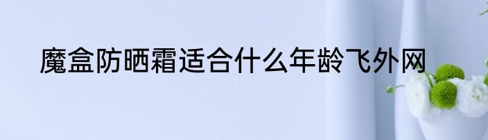 魔盒防晒霜适合什么年龄飞外网