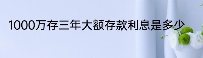1000万存三年大额存款利息是多少