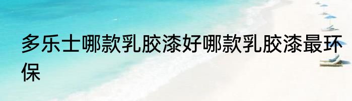 多乐士哪款乳胶漆好哪款乳胶漆最环保