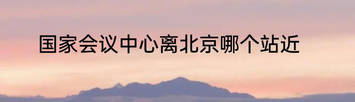 国家会议中心离北京哪个站近