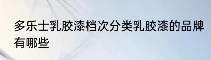 多乐士乳胶漆档次分类乳胶漆的品牌有哪些