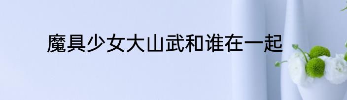魔具少女大山武和谁在一起