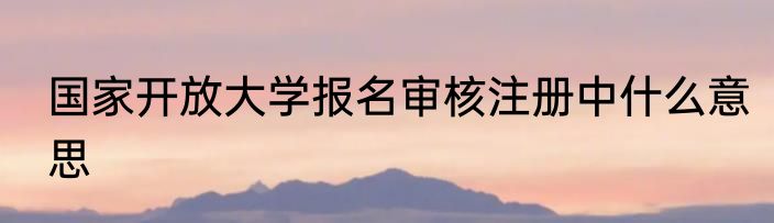 国家开放大学报名审核注册中什么意思