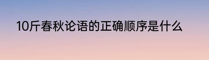 10斤春秋论语的正确顺序是什么