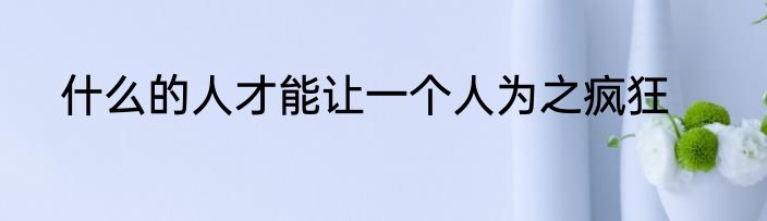 什么的人才能让一个人为之疯狂