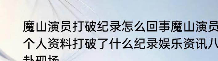 魔山演员打破纪录怎么回事魔山演员个人资料打破了什么纪录娱乐资讯八卦现场