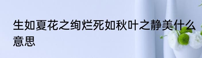 生如夏花之绚烂死如秋叶之静美什么意思