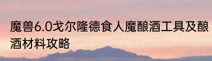 魔兽6.0戈尔隆德食人魔酿酒工具及酿酒材料攻略