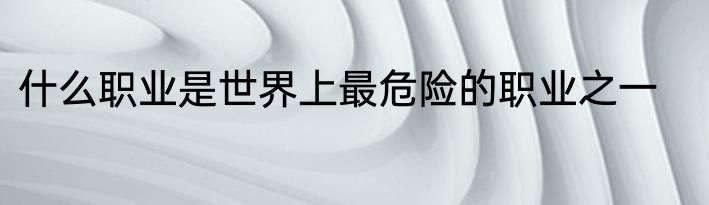 什么职业是世界上最危险的职业之一