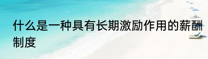 什么是一种具有长期激励作用的薪酬制度