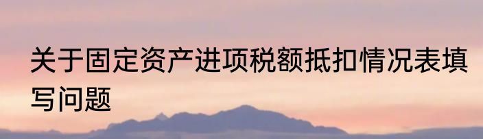 关于固定资产进项税额抵扣情况表填写问题