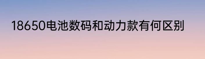 18650电池数码和动力款有何区别