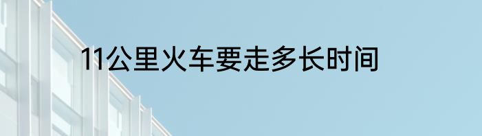 11公里火车要走多长时间
