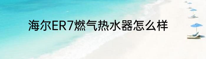 海尔ER7燃气热水器怎么样