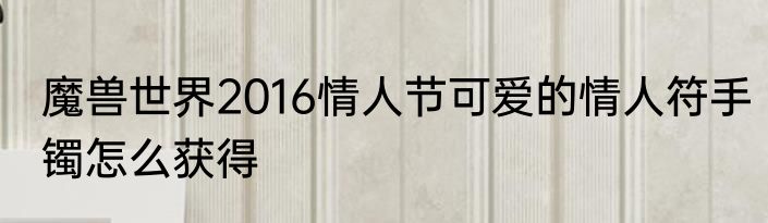 魔兽世界2016情人节可爱的情人符手镯怎么获得