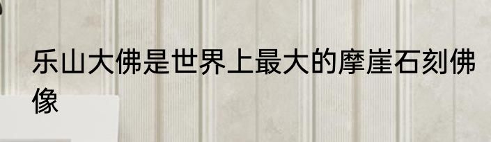 乐山大佛是世界上最大的摩崖石刻佛像