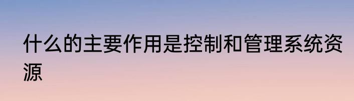 什么的主要作用是控制和管理系统资源