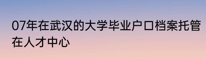 07年在武汉的大学毕业户口档案托管在人才中心