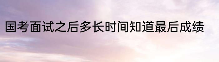 国考面试之后多长时间知道最后成绩