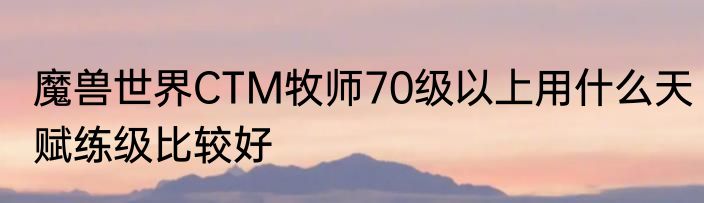 魔兽世界CTM牧师70级以上用什么天赋练级比较好