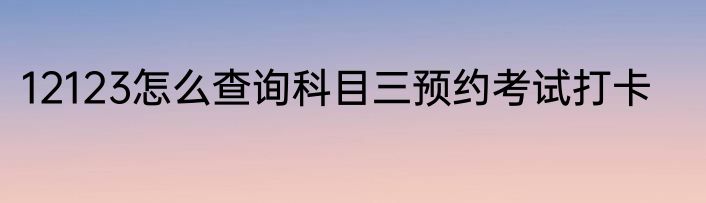 12123怎么查询科目三预约考试打卡