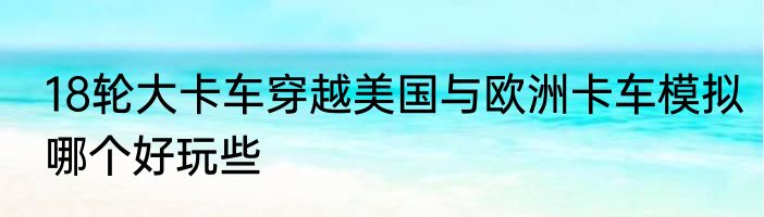 18轮大卡车穿越美国与欧洲卡车模拟哪个好玩些