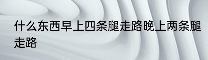 什么东西早上四条腿走路晚上两条腿走路